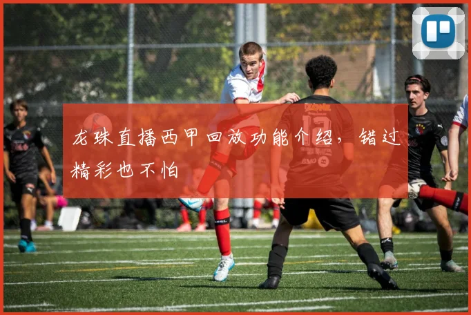 龙珠直播西甲回放功能介绍，错过精彩也不怕