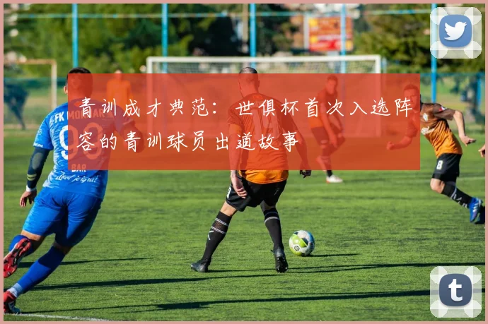 青训成才典范：世俱杯首次入选阵容的青训球员出道故事