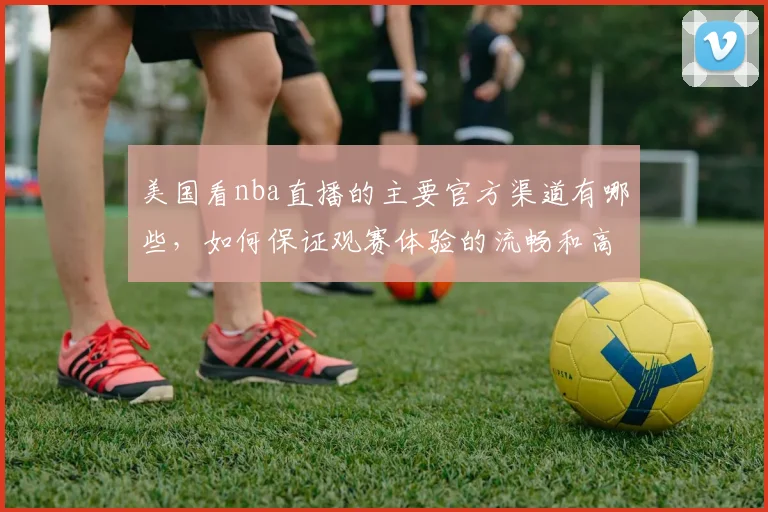 美国看nba直播的主要官方渠道有哪些，如何保证观赛体验的流畅和高清