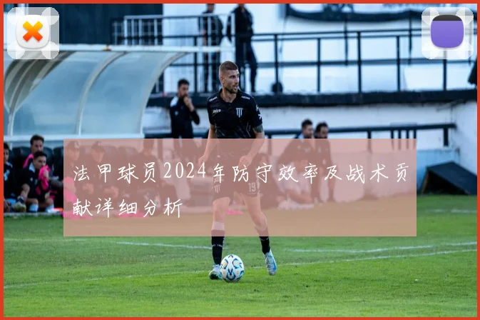 法甲球员2024年防守效率及战术贡献详细分析