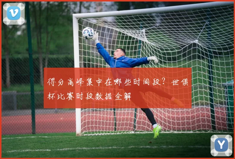 得分高峰集中在哪些时间段？世俱杯比赛时段数据全解